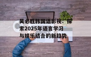 吴必胜韩国语影视：探索2025年语言学习与娱乐结合的新趋势