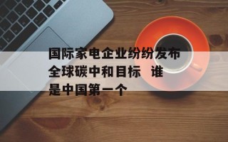 国际家电企业纷纷发布全球碳中和目标  谁是中国第一个