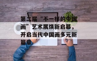 第二届“不一样的中国画”艺术展焕新启幕，开启当代中国画多元新篇章