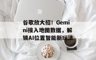 谷歌放大招！Gemini接入地图数据，解锁AI位置智能新玩法