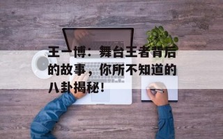 王一博：舞台王者背后的故事，你所不知道的八卦揭秘！