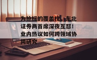 为抢标的覆盖权，东北证券两首席深夜互怼！业内热议如何跨领域协同研究