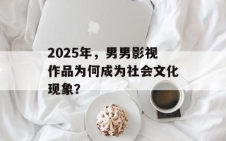 2025年，男男影视作品为何成为社会文化现象？