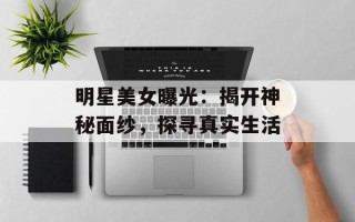 明星美女曝光：揭开神秘面纱，探寻真实生活