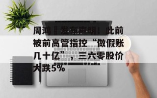 周鸿祎发布声明！此前被前高管指控“做假账几十亿”，三六零股价大跌5%