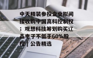 中天精装参投企业拟间接收购中国高科控制权；观想科技筹划购买辽晶电子不低于60%股权 | 公告精选