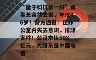 “量子科技第一股”董事长突然去世，年仅46岁！警方通报：在办公室内失去意识，排除案件！公司市值508亿元，大股东是中国电信