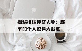 揭秘排球传奇人物：郎平的个人资料大起底