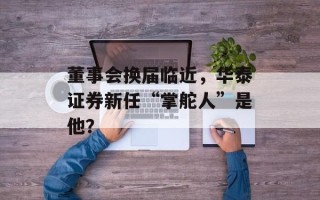 董事会换届临近，华泰证券新任“掌舵人”是他？