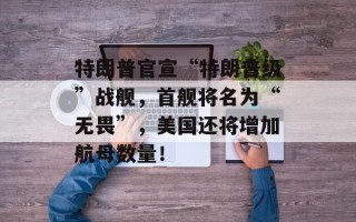 特朗普官宣“特朗普级”战舰，首舰将名为“无畏”，美国还将增加航母数量！