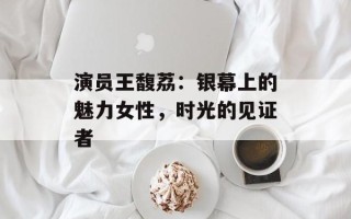 演员王馥荔：银幕上的魅力女性，时光的见证者