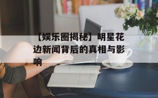 【娱乐圈揭秘】明星花边新闻背后的真相与影响