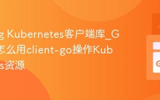Golang Kubernetes客户端库_Golang怎么用client-go操作Kubernetes资源