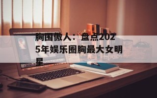胸围傲人：盘点2025年娱乐圈胸最大女明星