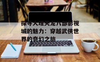 探寻大理天龙八部影视城的魅力：穿越武侠世界的奇幻之旅