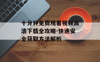 十分钟免费观看视频高清下载全攻略-快速安全获取方法解析