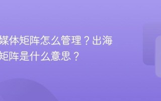 出海新媒体矩阵怎么管理？出海新媒体矩阵是什么意思？