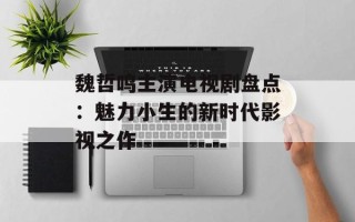 魏哲鸣主演电视剧盘点：魅力小生的新时代影视之作