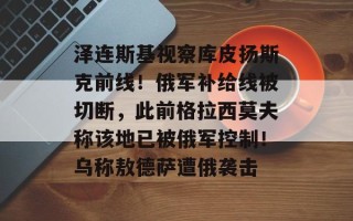 泽连斯基视察库皮扬斯克前线！俄军补给线被切断，此前格拉西莫夫称该地已被俄军控制！乌称敖德萨遭俄袭击
