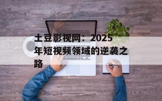 土豆影视网：2025年短视频领域的逆袭之路