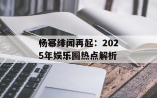 杨幂绯闻再起：2025年娱乐圈热点解析