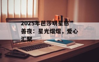 2025年芭莎明星慈善夜：星光熠熠，爱心汇聚