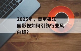 2025年，青苹果乐园影视如何引领行业风向标？