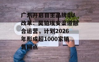 广汽开启自主品牌BU改革：昊铂埃安渠道融合运营，计划2026年形成超1000家销售网点
