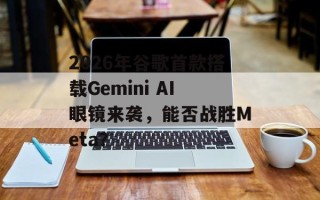 2026年谷歌首款搭载Gemini AI眼镜来袭，能否战胜Meta？