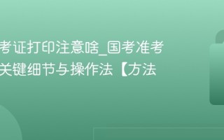 国考准考证打印注意啥_国考准考证打印关键细节与操作法【方法】