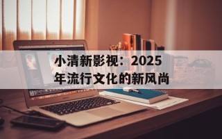 小清新影视：2025年流行文化的新风尚