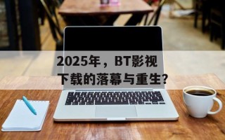 2025年，BT影视下载的落幕与重生？