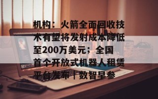 机构：火箭全面回收技术有望将发射成本降低至200万美元；全国首个开放式机器人租赁平台发布｜数智早参