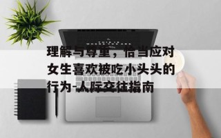 理解与尊重，恰当应对女生喜欢被吃小头头的行为-人际交往指南