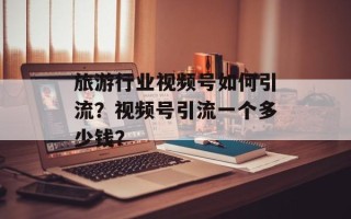 旅游行业视频号如何引流？视频号引流一个多少钱？