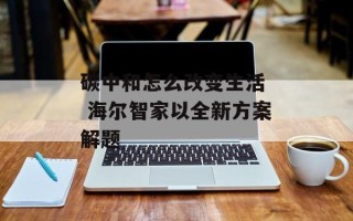 碳中和怎么改变生活  海尔智家以全新方案解题