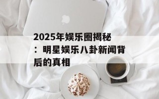2025年娱乐圈揭秘：明星娱乐八卦新闻背后的真相
