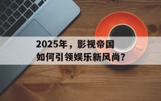 2025年，影视帝国如何引领娱乐新风尚？