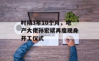 时隔3年10个月，地产大佬孙宏斌再度现身开工仪式