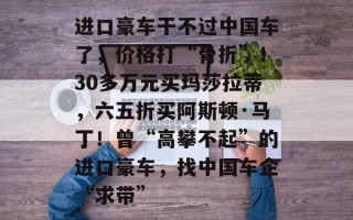 进口豪车干不过中国车了，价格打“骨折”！30多万元买玛莎拉蒂，六五折买阿斯顿·马丁！曾“高攀不起”的进口豪车，找中国车企“求带”