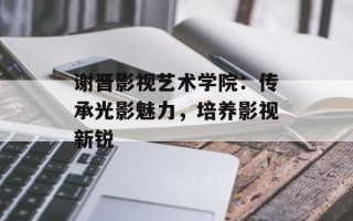 谢晋影视艺术学院：传承光影魅力，培养影视新锐