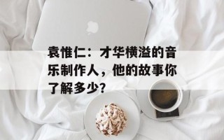 袁惟仁：才华横溢的音乐制作人，他的故事你了解多少？