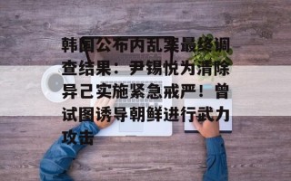 韩国公布内乱案最终调查结果：尹锡悦为清除异己实施紧急戒严！曾试图诱导朝鲜进行武力攻击