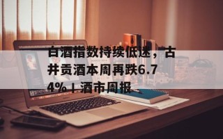 白酒指数持续低迷，古井贡酒本周再跌6.74%丨酒市周报