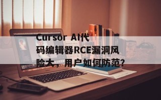 Cursor AI代码编辑器RCE漏洞风险大，用户如何防范？