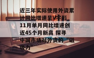 近三年实际使用外资累计同比增速呈V字形 11月单月同比增速创近45个月新高 探寻中国市场对外资的“磁吸力”