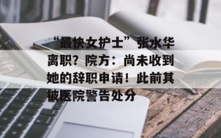 “最快女护士”张水华离职？院方：尚未收到她的辞职申请！此前其被医院警告处分