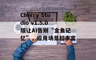 Cherry Studio v1.5.0版让AI告别“金鱼记忆”，应用场景超丰富！