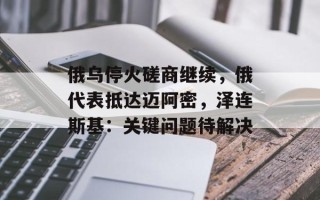 俄乌停火磋商继续，俄代表抵达迈阿密，泽连斯基：关键问题待解决
