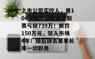 上市公司实控人，用104个账户操纵自家股票亏损739万！被罚150万元，禁入市场4年！随后辞去董事长等一切职务